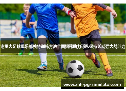 谢里夫足球俱乐部独特训练方法全面揭秘助力球队保持长期强大战斗力