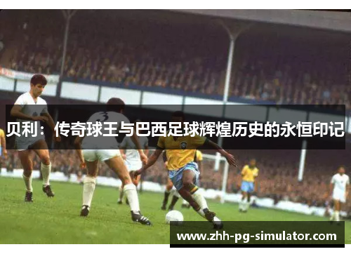 贝利:传奇球王与巴西足球辉煌历史的永恒印记 贝利:传奇球王与巴西足球辉煌历史的永恒印记