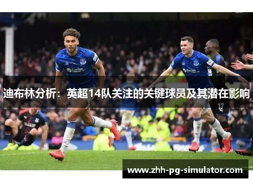 迪布林分析:英超14队关注的关键球员及其潜在影响 迪布林分析:英超14队关注的关键球员及其潜在影响