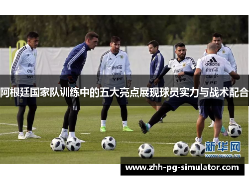 阿根廷国家队训练中的五大亮点展现球员实力与战术配合